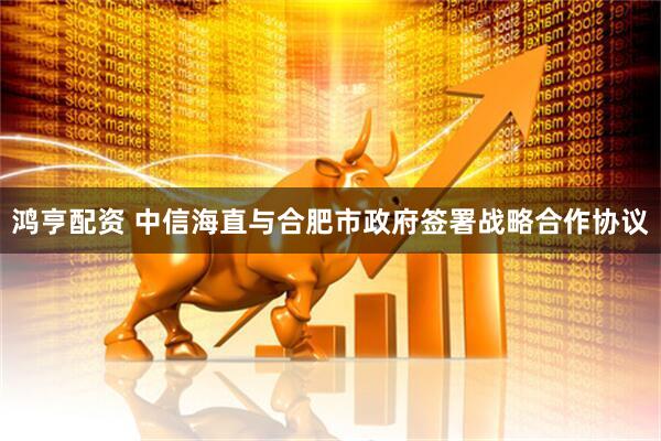 鸿亨配资 中信海直与合肥市政府签署战略合作协议