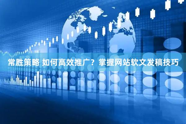 常胜策略 如何高效推广？掌握网站软文发稿技巧