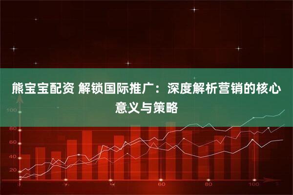 熊宝宝配资 解锁国际推广：深度解析营销的核心意义与策略