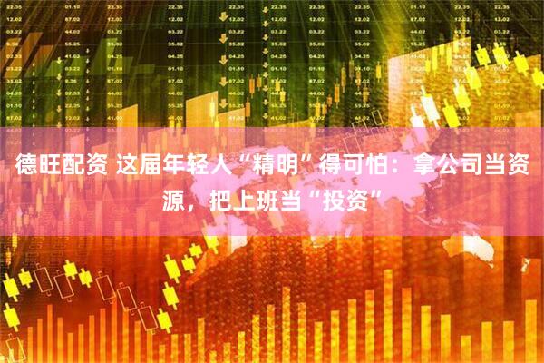 德旺配资 这届年轻人“精明”得可怕：拿公司当资源，把上班当“投资”