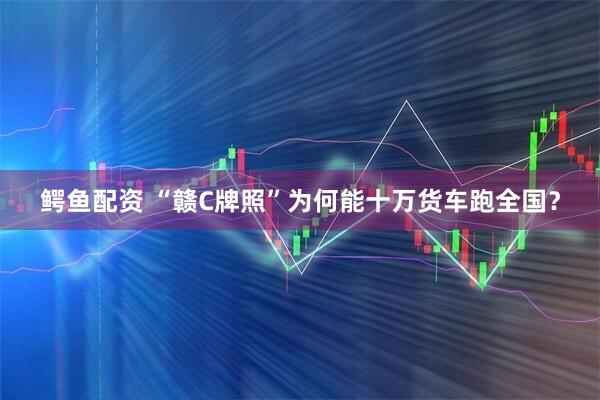 鳄鱼配资 “赣C牌照”为何能十万货车跑全国？