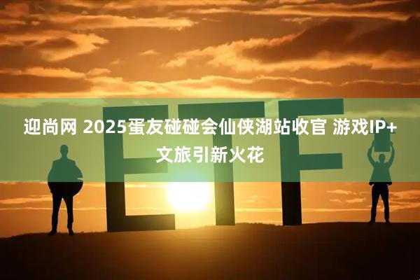迎尚网 2025蛋友碰碰会仙侠湖站收官 游戏IP+文旅引新火花