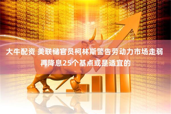 大牛配资 美联储官员柯林斯警告劳动力市场走弱 再降息25个基点或是适宜的