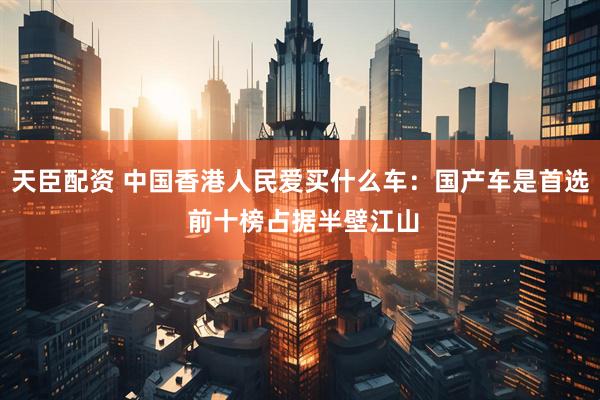天臣配资 中国香港人民爱买什么车：国产车是首选 前十榜占据半壁江山