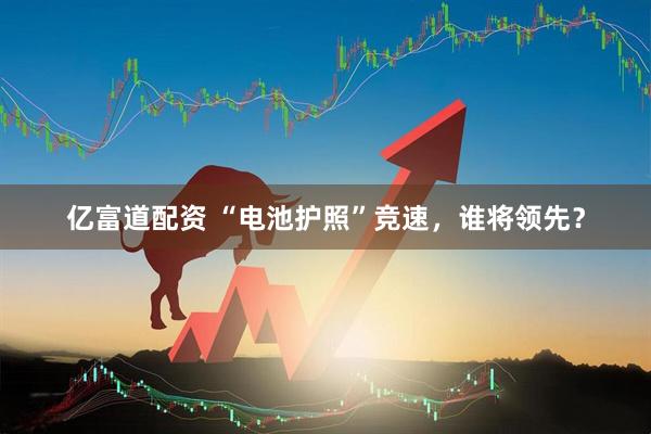 亿富道配资 “电池护照”竞速，谁将领先？