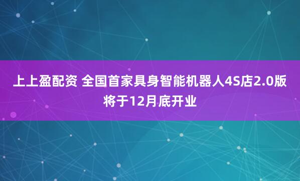 上上盈配资 全国首家具身智能机器人4S店2.0版将于12月底开业